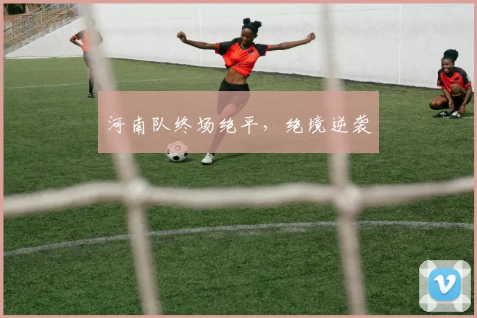 河南队终场绝平，绝境逆袭
