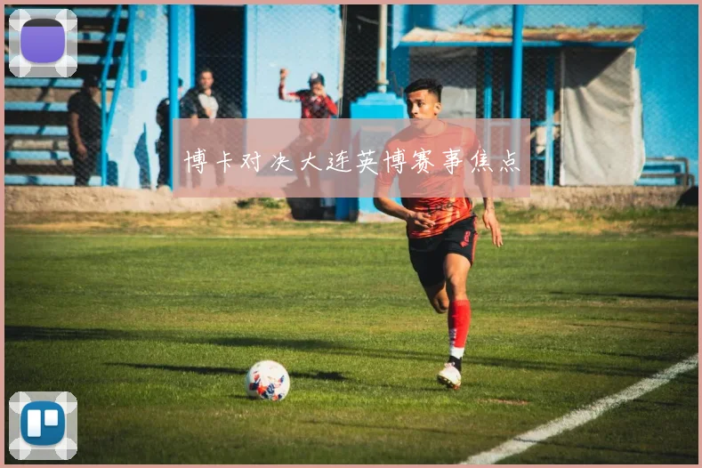 博卡对决大连英博赛事焦点