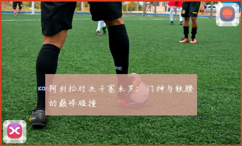 阿利松对决卡塞米罗：门神与铁腰的巅峰碰撞