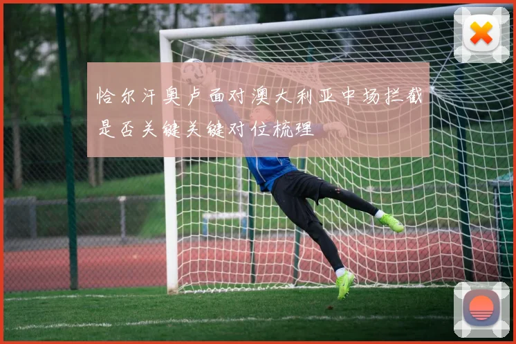 恰尔汗奥卢面对澳大利亚中场拦截是否关键关键对位梳理