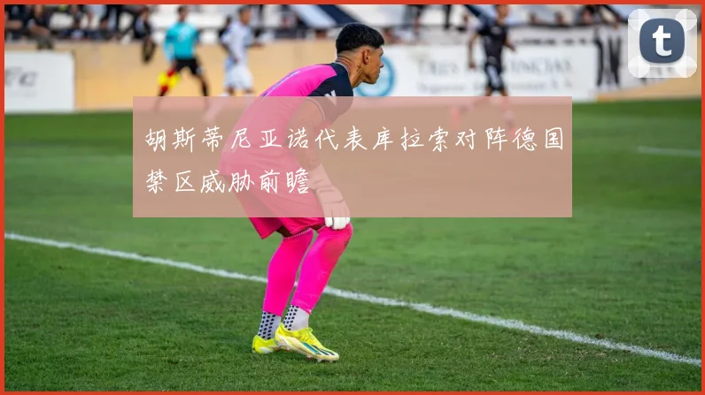 胡斯蒂尼亚诺代表库拉索对阵德国禁区威胁前瞻