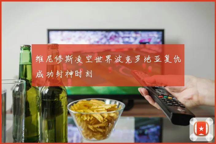 维尼修斯凌空世界波克罗地亚复仇成功封神时刻