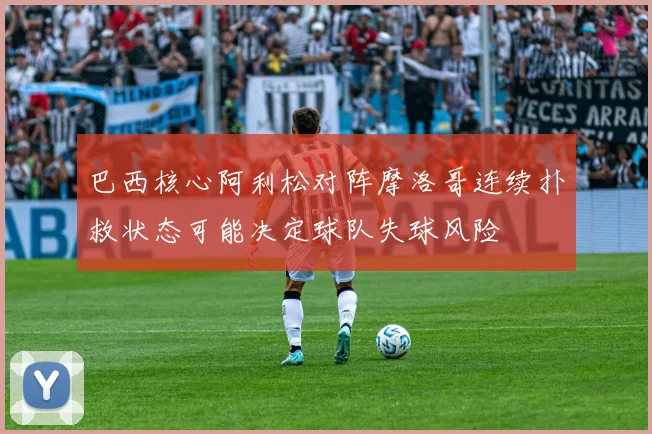 巴西核心阿利松对阵摩洛哥连续扑救状态可能决定球队失球风险