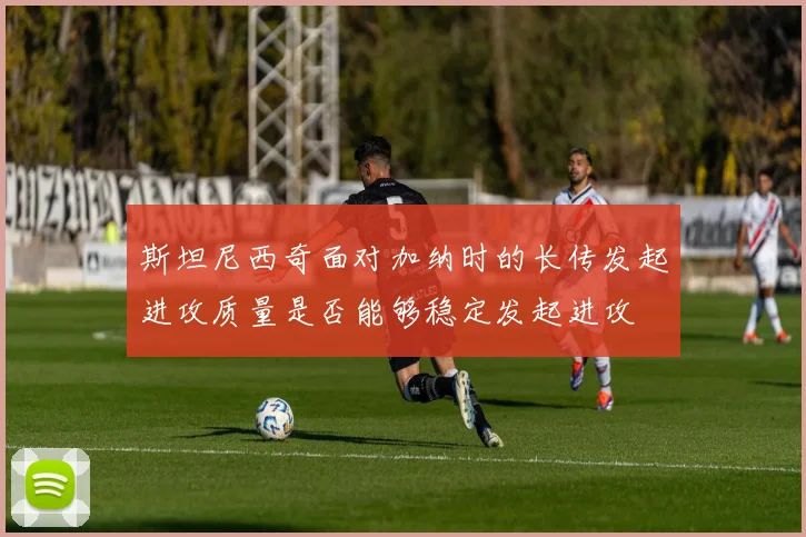 斯坦尼西奇面对加纳时的长传发起进攻质量是否能够稳定发起进攻