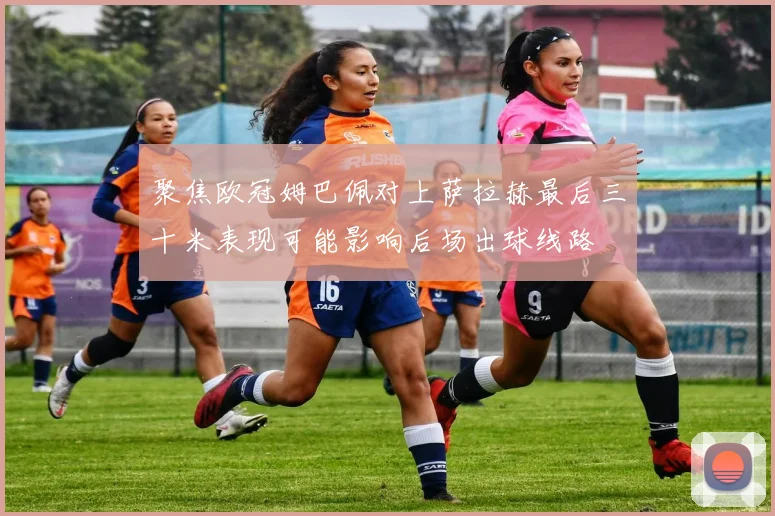 聚焦欧冠姆巴佩对上萨拉赫最后三十米表现可能影响后场出球线路