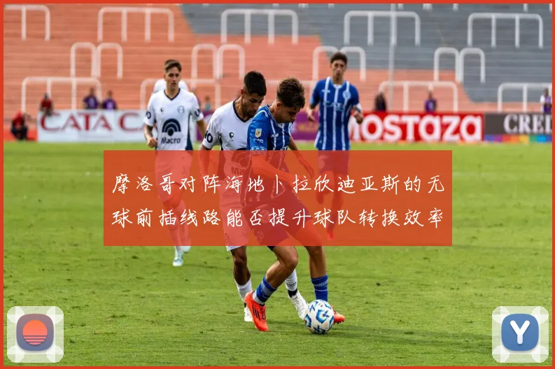 摩洛哥对阵海地卜拉欣迪亚斯的无球前插线路能否提升球队转换效率