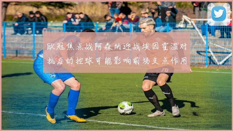 欧冠焦点战阿森纳迎战埃因霍温对抗后的控球可能影响前场支点作用